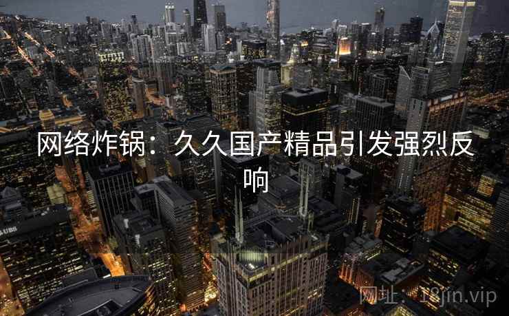 网络炸锅：久久国产精品引发强烈反响