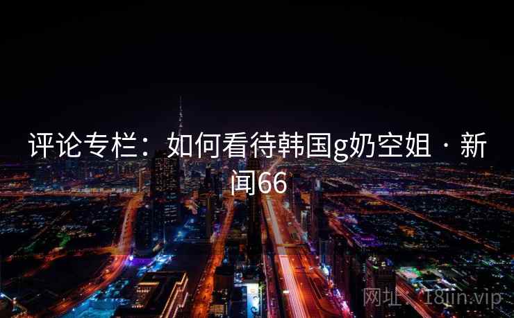 评论专栏：如何看待韩国g奶空姐 · 新闻66  第2张
