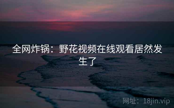 全网炸锅：野花视频在线观看居然发生了