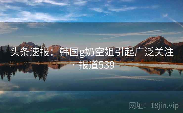 头条速报:韩国g奶空姐引起广泛关注 · 报道539