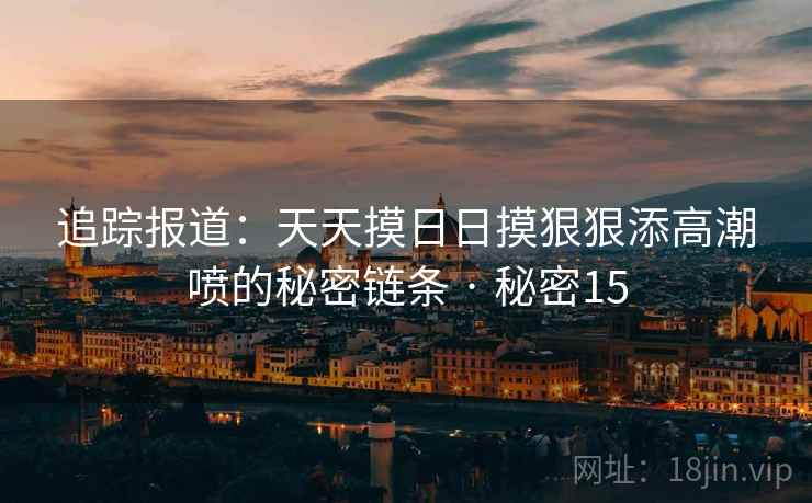 追踪报道:天天摸日日摸狠狠添高潮喷的秘密链条 · 秘密15 第2张 追踪报道:天天摸日日摸狠狠添高潮喷的秘密链条 · 秘密15 第2张