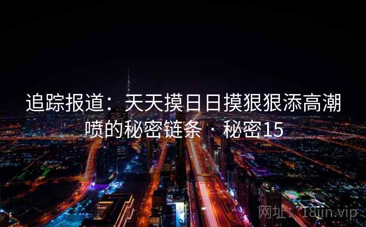 追踪报道:天天摸日日摸狠狠添高潮喷的秘密链条 · 秘密15 第1张 追踪报道:天天摸日日摸狠狠添高潮喷的秘密链条 · 秘密15 第1张