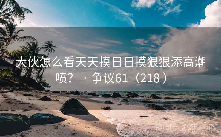 大伙怎么看天天摸日日摸狠狠添高潮喷? · 争议61(218 )