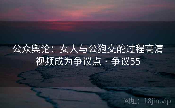 公众舆论：女人与公狍交酡过程高清视频成为争议点 · 争议55