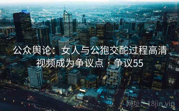 公众舆论：女人与公狍交酡过程高清视频成为争议点 · 争议55