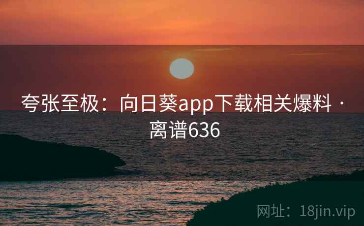 夸张至极：向日葵app下载相关爆料 · 离谱636